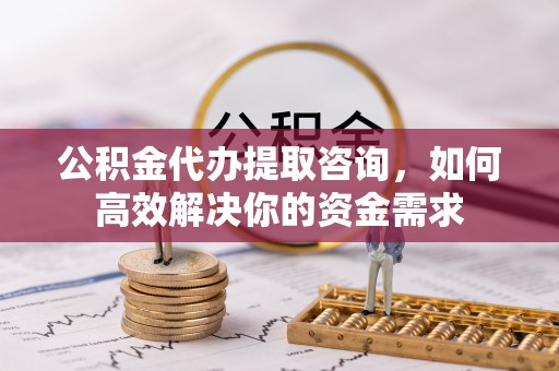 泾县公积金代办提取咨询，如何高效解决你的资金需求