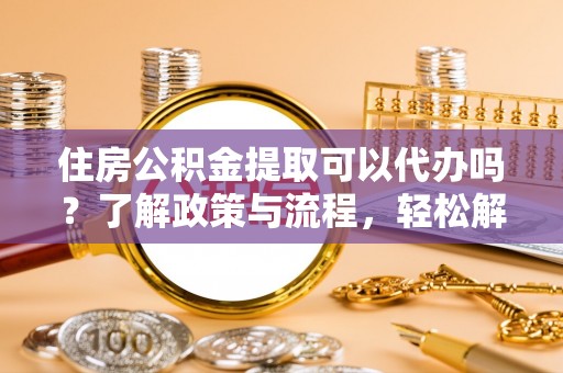 泾县住房公积金提取可以代办吗？了解政策与流程，轻松解决你的疑问