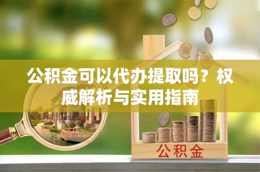 泾县公积金可以代办提取吗？权威解析与实用指南