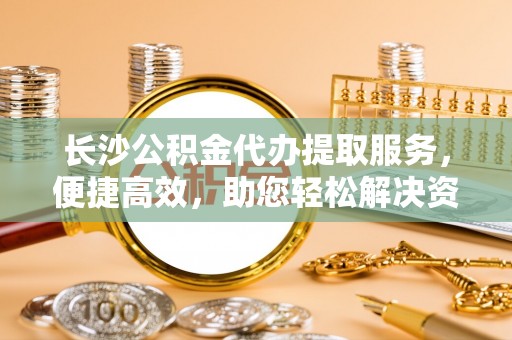 泾县长沙公积金代办提取服务，便捷高效，助您轻松解决资金需求