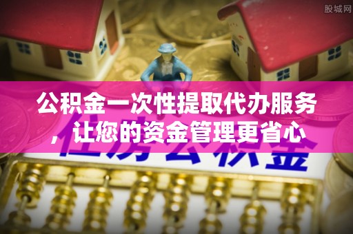 泾县公积金一次性提取代办服务，让您的资金管理更省心