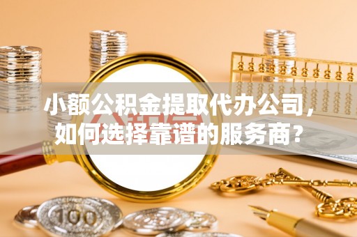 泾县小额公积金提取代办公司，如何选择靠谱的服务商？