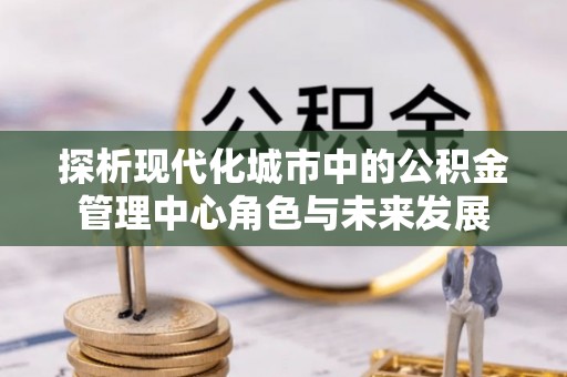 泾县探析现代化城市中的公积金管理中心角色与未来发展