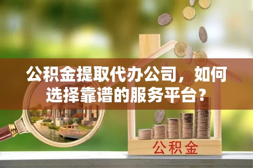 泾县公积金提取代办公司，如何选择靠谱的服务平台？