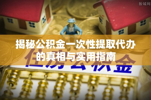 泾县揭秘公积金一次性提取代办的真相与实用指南