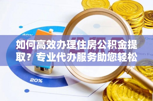 泾县如何高效办理住房公积金提取？专业代办服务助您轻松搞定