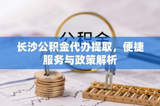 泾县长沙公积金代办提取，便捷服务与政策解析