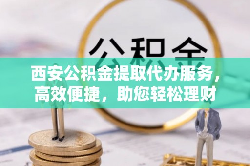 泾县西安公积金提取代办服务，高效便捷，助您轻松理财
