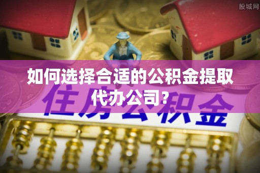 泾县如何选择合适的公积金提取代办公司？