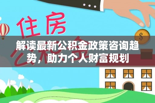 泾县解读最新公积金政策咨询趋势，助力个人财富规划