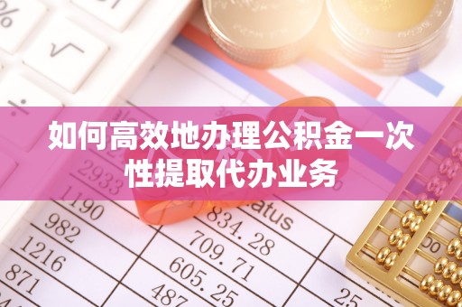 泾县如何高效地办理公积金一次性提取代办业务