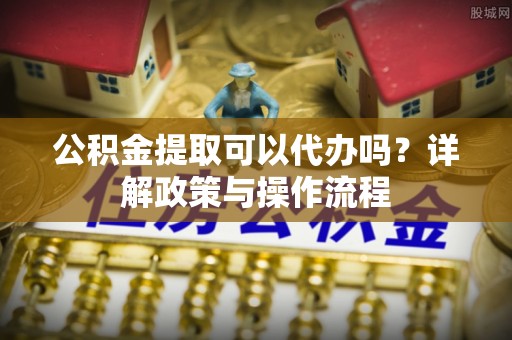 泾县公积金提取可以代办吗？详解政策与操作流程