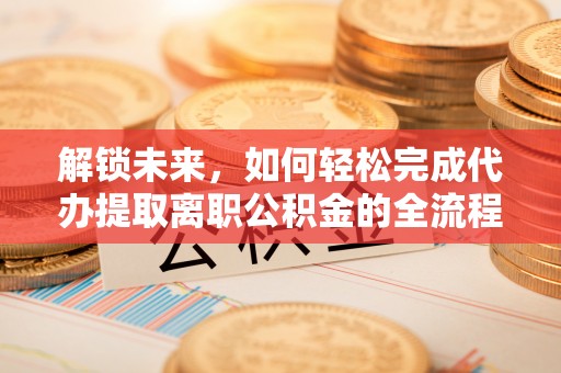 泾县解锁未来，如何轻松完成代办提取离职公积金的全流程