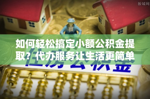 泾县如何轻松搞定小额公积金提取？代办服务让生活更简单