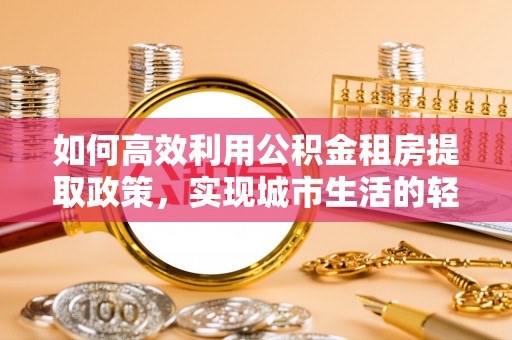 泾县如何高效利用公积金租房提取政策，实现城市生活的轻松负担