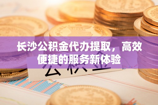 泾县长沙公积金代办提取，高效便捷的服务新体验