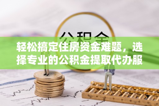泾县轻松搞定住房资金难题，选择专业的公积金提取代办服务