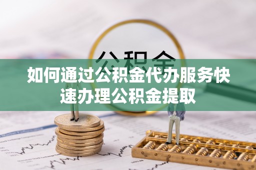 泾县如何通过公积金代办服务快速办理公积金提取