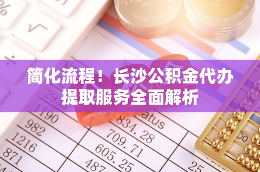 泾县简化流程！长沙公积金代办提取服务全面解析