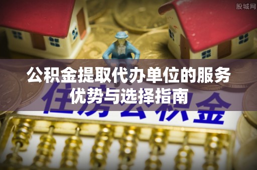泾县公积金提取代办单位的服务优势与选择指南