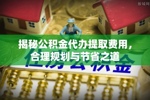 泾县揭秘公积金代办提取费用，合理规划与节省之道