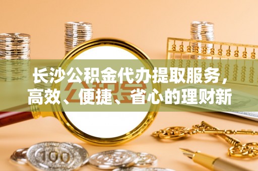 泾县长沙公积金代办提取服务，高效、便捷、省心的理财新选择