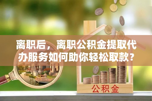 泾县离职后，离职公积金提取代办服务如何助你轻松取款？