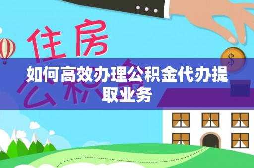 泾县如何高效办理公积金代办提取业务