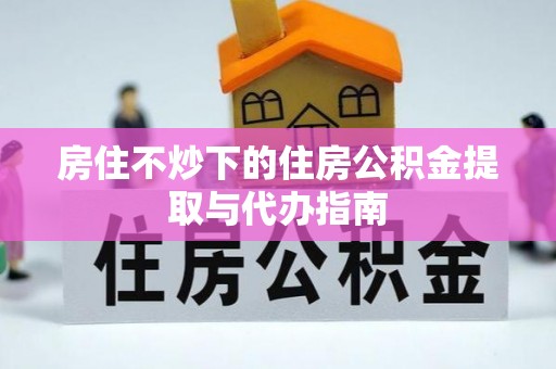 泾县房住不炒下的住房公积金提取与代办指南