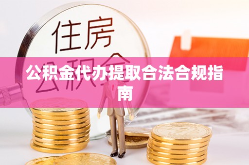 泾县公积金代办提取合法合规指南