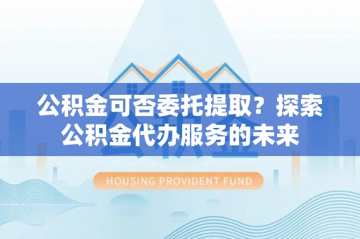 泾县公积金可否委托提取？探索公积金代办服务的未来