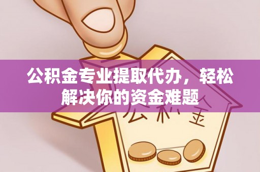 泾县公积金专业提取代办，轻松解决你的资金难题