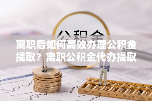 泾县离职后如何高效办理公积金提取？离职公积金代办提取全攻略