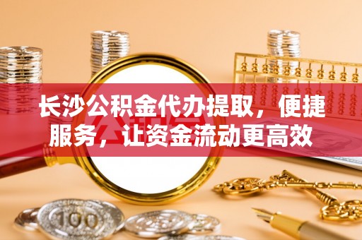 泾县长沙公积金代办提取，便捷服务，让资金流动更高效